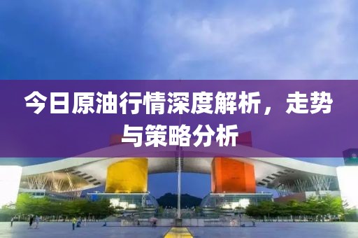 今日原油行情深度解析，走势与策略分析