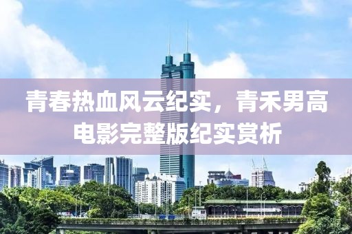 青春热血风云纪实，青禾男高电影完整版纪实赏析
