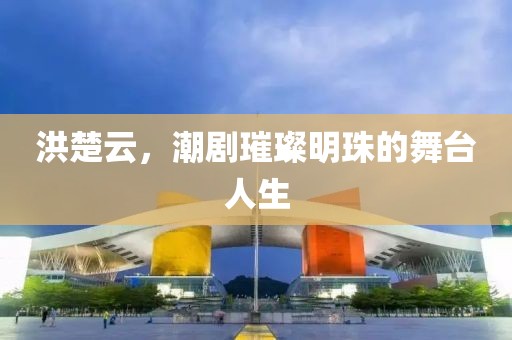 洪楚云，潮剧璀璨明珠的舞台人生