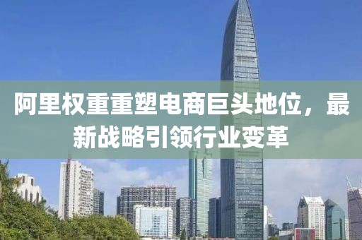 阿里权重重塑电商巨头地位，最新战略引领行业变革