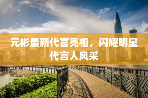 元彬最新代言亮相，闪耀明星代言人风采