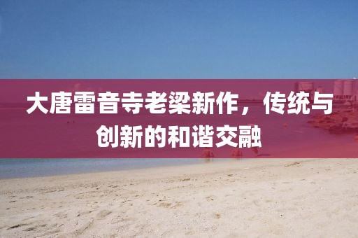 大唐雷音寺老梁新作，传统与创新的和谐交融