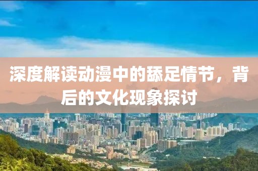 深度解读动漫中的舔足情节，背后的文化现象探讨