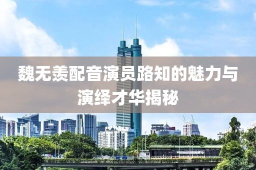 魏无羡配音演员路知的魅力与演绎才华揭秘