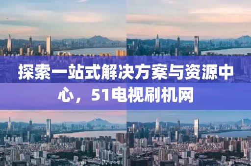 探索一站式解决方案与资源中心，51电视刷机网