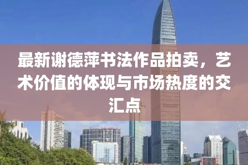 最新谢德萍书法作品拍卖，艺术价值的体现与市场热度的交汇点