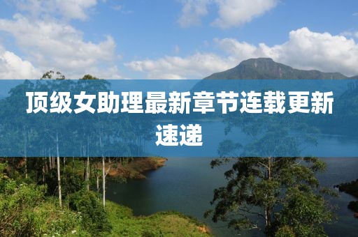 顶级女助理最新章节连载更新速递