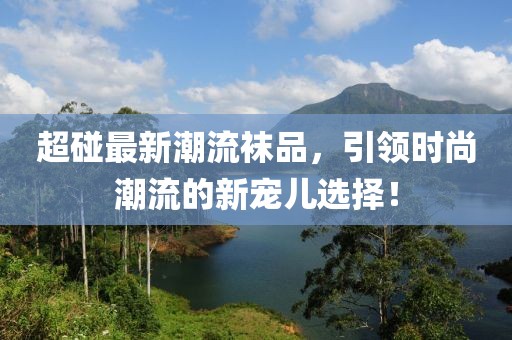 超碰最新潮流袜品，引领时尚潮流的新宠儿选择！