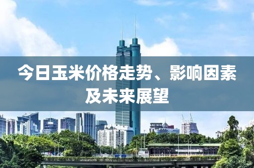 今日玉米价格走势、影响因素及未来展望