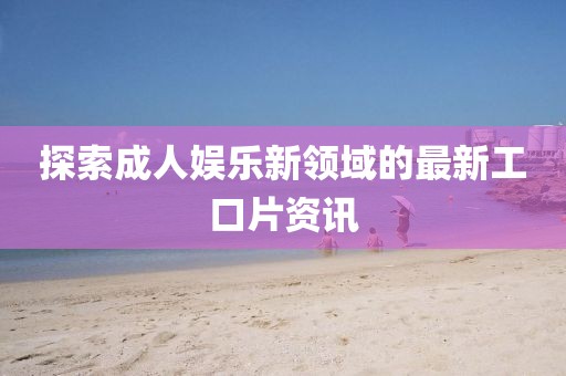 探索成人娱乐新领域的最新工口片资讯