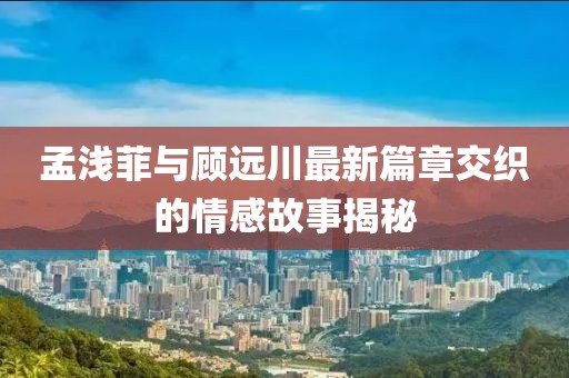 孟浅菲与顾远川最新篇章交织的情感故事揭秘