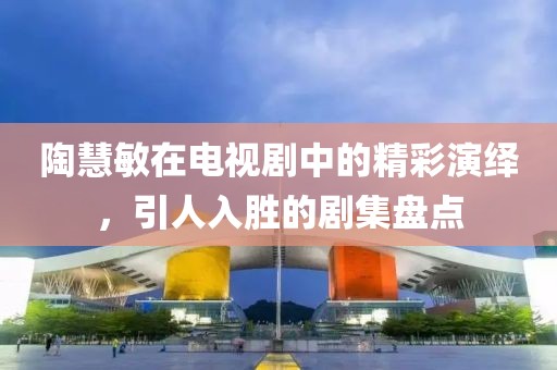 陶慧敏在电视剧中的精彩演绎，引人入胜的剧集盘点