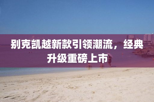 别克凯越新款引领潮流，经典升级重磅上市