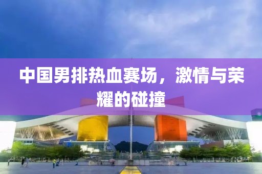 中国男排热血赛场，激情与荣耀的碰撞