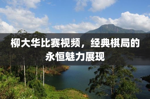 柳大华比赛视频，经典棋局的永恒魅力展现