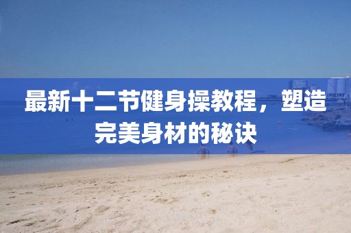 最新十二节健身操教程，塑造完美身材的秘诀