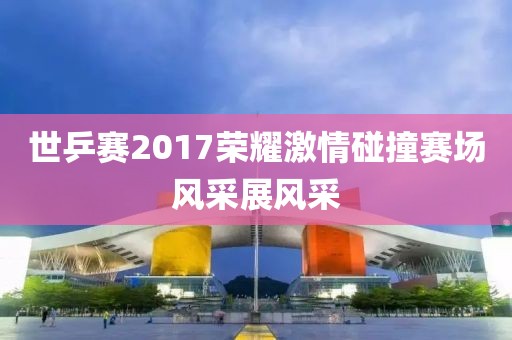 世乒赛2017荣耀激情碰撞赛场风采展风采