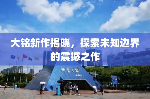大铭新作揭晓，探索未知边界的震撼之作