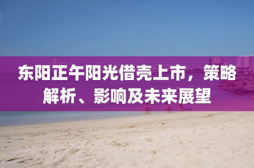东阳正午阳光借壳上市，策略解析、影响及未来展望
