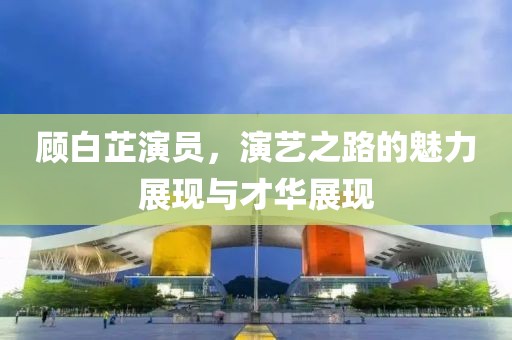 顾白芷演员，演艺之路的魅力展现与才华展现