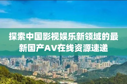探索中国影视娱乐新领域的最新国产AV在线资源速递