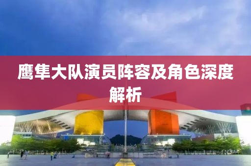 鹰隼大队演员阵容及角色深度解析