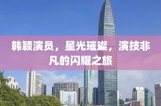 韩颖演员，星光璀璨，演技非凡的闪耀之旅