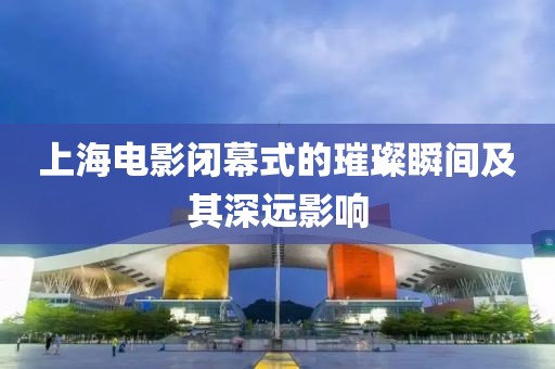 上海电影闭幕式的璀璨瞬间及其深远影响
