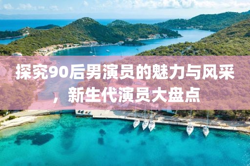 探究90后男演员的魅力与风采，新生代演员大盘点
