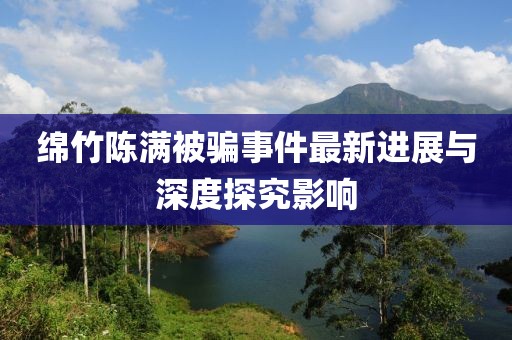 绵竹陈满被骗事件最新进展与深度探究影响
