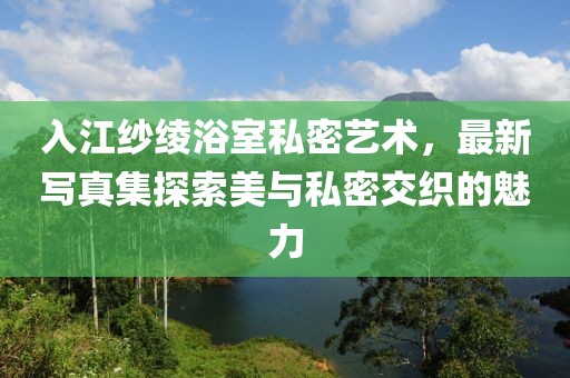 入江纱绫浴室私密艺术，最新写真集探索美与私密交织的魅力