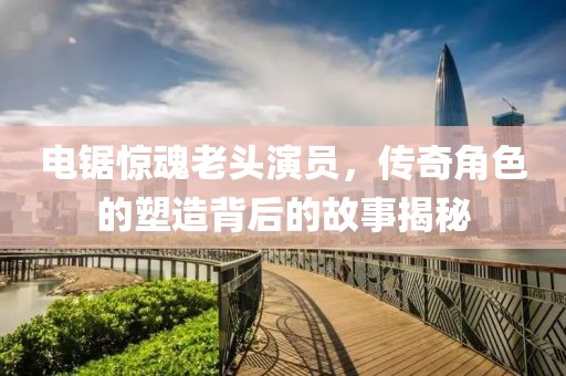 电锯惊魂老头演员，传奇角色的塑造背后的故事揭秘