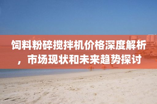 饲料粉碎搅拌机价格深度解析，市场现状和未来趋势探讨