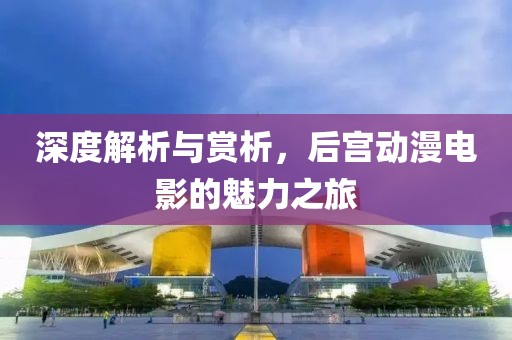 深度解析与赏析，后宫动漫电影的魅力之旅