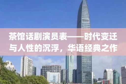 茶馆话剧演员表——时代变迁与人性的沉浮，华语经典之作