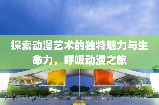 探索动漫艺术的独特魅力与生命力，呼吸动漫之旅
