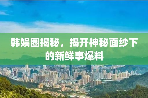 韩娱圈揭秘，揭开神秘面纱下的新鲜事爆料