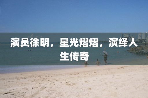 演员徐明，星光熠熠，演绎人生传奇