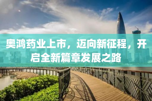 奥鸿药业上市，迈向新征程，开启全新篇章发展之路
