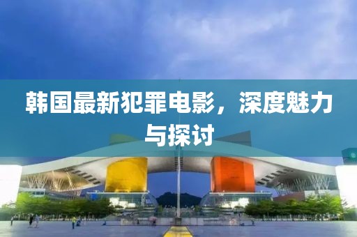 韩国最新犯罪电影，深度魅力与探讨