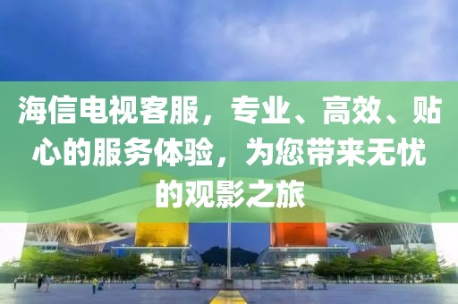 海信电视客服，专业、高效、贴心的服务体验，为您带来无忧的观影之旅
