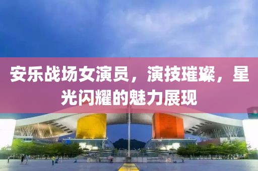 安乐战场女演员，演技璀璨，星光闪耀的魅力展现