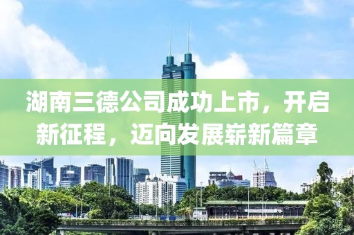 湖南三德公司成功上市，开启新征程，迈向发展崭新篇章