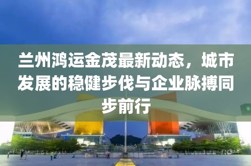 兰州鸿运金茂最新动态，城市发展的稳健步伐与企业脉搏同步前行