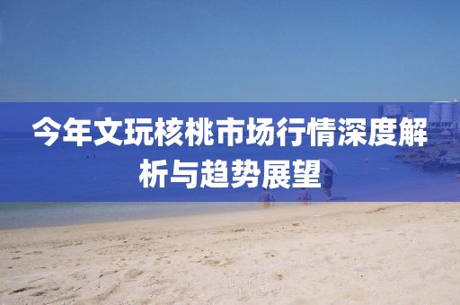 今年文玩核桃市场行情深度解析与趋势展望