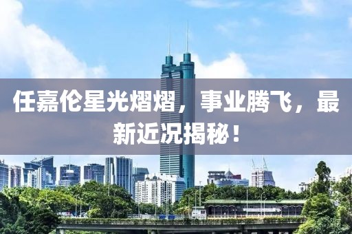 任嘉伦星光熠熠，事业腾飞，最新近况揭秘！