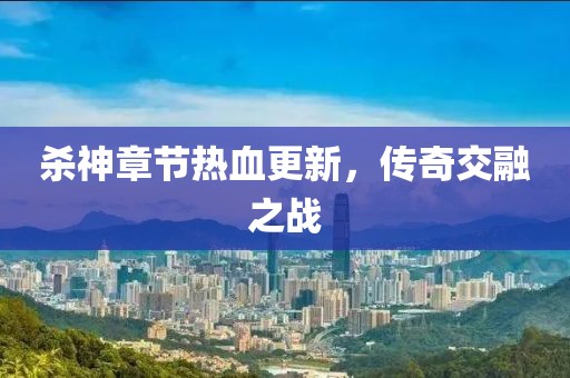 杀神章节热血更新，传奇交融之战