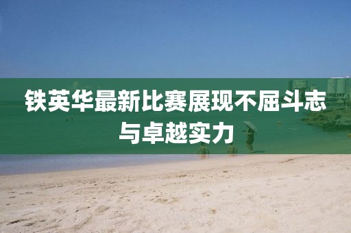 铁英华最新比赛展现不屈斗志与卓越实力