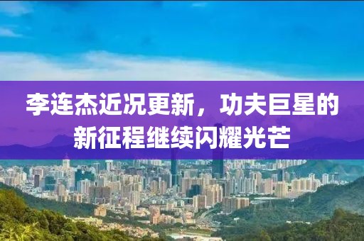 李连杰近况更新，功夫巨星的新征程继续闪耀光芒