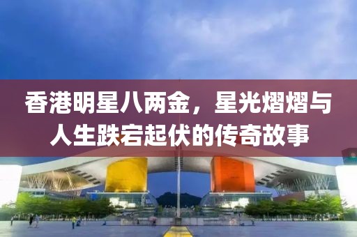 香港明星八两金，星光熠熠与人生跌宕起伏的传奇故事